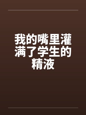 我的嘴里灌满了学生的精液封面